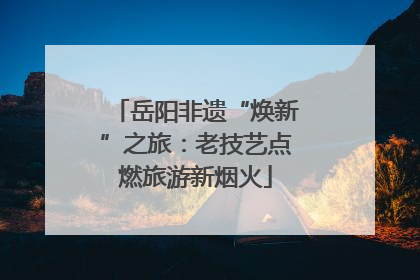 岳阳非遗“焕新”之旅：老技艺点燃旅游新烟火