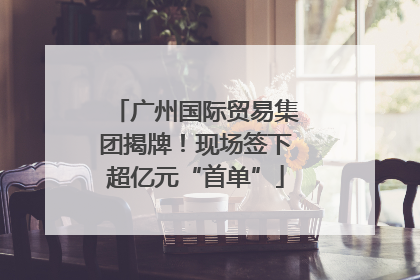 广州国际贸易集团揭牌！现场签下超亿元“首单”