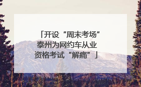 开设“周末考场” 泰州为网约车从业资格考试“解痛”