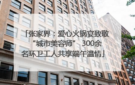 张家界：爱心火锅宴致敬“城市美容师” 300余名环卫工人共享端午温情