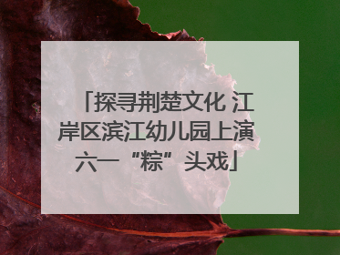 探寻荆楚文化 江岸区滨江幼儿园上演六一“粽”头戏