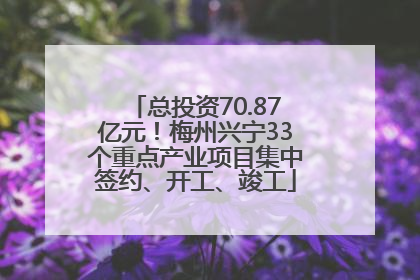 总投资70.87亿元！梅州兴宁33个重点产业项目集中签约、开工、竣工