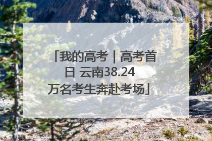 我的高考｜高考首日 云南38.24万名考生奔赴考场
