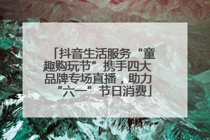 抖音生活服务“童趣购玩节”携手四大品牌专场直播，助力“六一”节日消费
