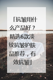 抗皱用什么产品好？精选6款淡纹抗皱护肤品推荐，有效抗皱