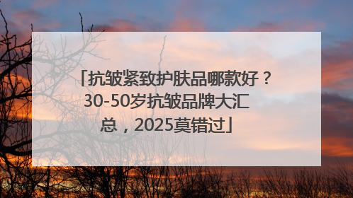 抗皱紧致护肤品哪款好？30-50岁抗皱品牌大汇总，2025莫错过
