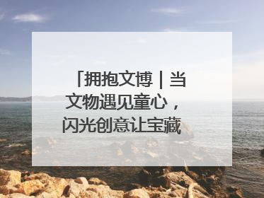 拥抱文博｜当文物遇见童心，闪光创意让宝藏“动”起来