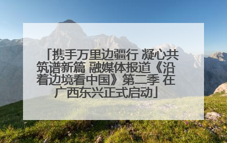 携手万里边疆行 凝心共筑谱新篇 融媒体报道《沿着边境看中国》第二季 在广西东兴正式启动