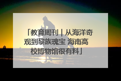教育周刊｜从海洋奇观到黎族瑰宝 海南高校博物馆很有料