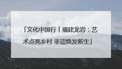 文化中国行丨福建龙岩：艺术点亮乡村 非遗焕发新生
