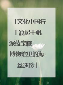 文化中国行丨浪起千帆 深蓝宝藏——博物馆里的海丝遗珍