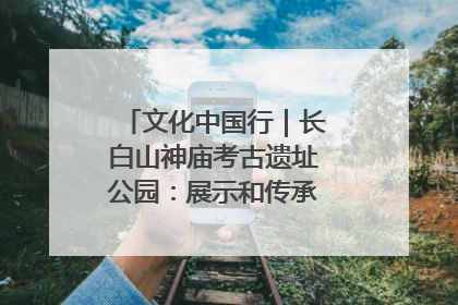 文化中国行｜长白山神庙考古遗址公园：展示和传承多民族文化交融