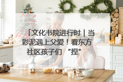文化书院进行时｜当彩泥遇上父爱！看东方社区孩子们 “捏” 出心目中的爸爸