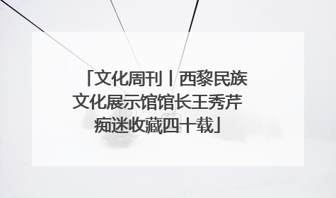 文化周刊丨西黎民族文化展示馆馆长王秀芹痴迷收藏四十载
