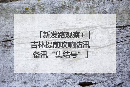 新发路观察+｜吉林提前吹响防汛备汛“集结号”