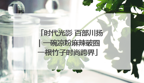 时代光影 百部川扬｜一碗凉粉麻辣破圈 一根竹子时尚跨界