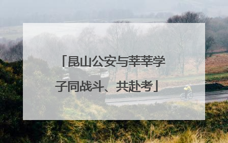 昆山公安与莘莘学子同战斗、共赴考