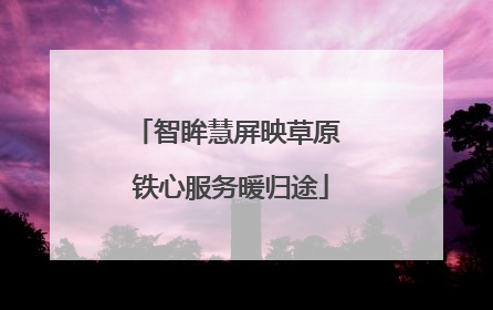 智眸慧屏映草原 铁心服务暖归途