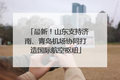 最新！山东支持济南、青岛机场协同打造国际航空枢纽