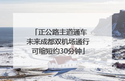 正公路主道通车 未来成都双机场通行可缩短约30分钟