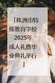 株洲市特殊教育学校2025年成人礼暨毕业典礼举行