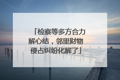 检察等多方合力解心结，邻里财物侵占纠纷化解了