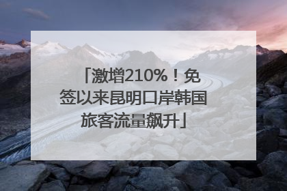 激增210%！免签以来昆明口岸韩国旅客流量飙升