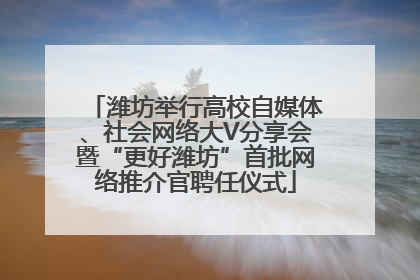 潍坊举行高校自媒体、社会网络大V分享会暨“更好潍坊”首批网络推介官聘任仪式