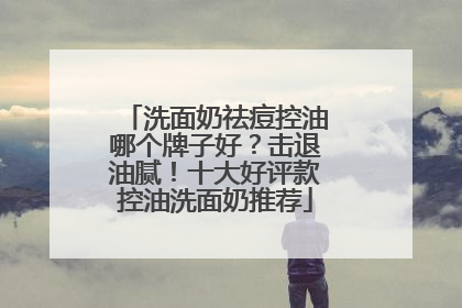洗面奶祛痘控油哪个牌子好？击退油腻！十大好评款控油洗面奶推荐