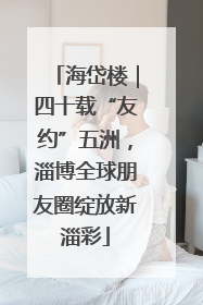 海岱楼｜四十载“友约”五洲，淄博全球朋友圈绽放新淄彩