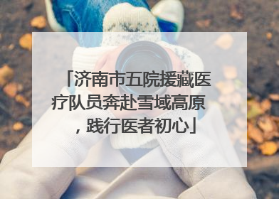 济南市五院援藏医疗队员奔赴雪域高原，践行医者初心