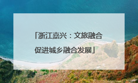 浙江嘉兴：文旅融合促进城乡融合发展