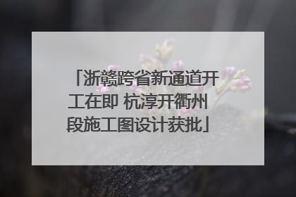 浙赣跨省新通道开工在即 杭淳开衢州段施工图设计获批