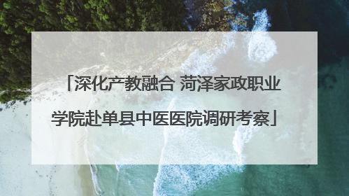 深化产教融合 菏泽家政职业学院赴单县中医医院调研考察