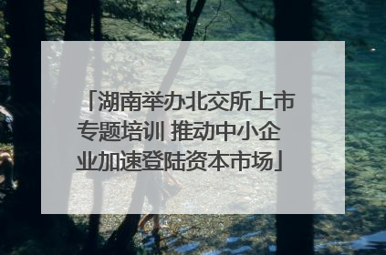 湖南举办北交所上市专题培训 推动中小企业加速登陆资本市场