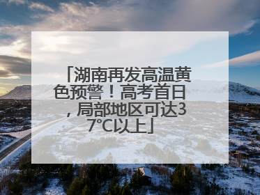 湖南再发高温黄色预警！高考首日，局部地区可达37℃以上