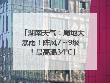 湖南天气：局地大暴雨！阵风7～9级！最高温34℃