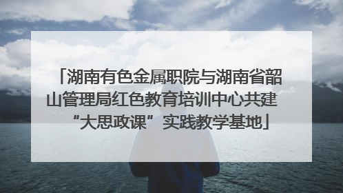 湖南有色金属职院与湖南省韶山管理局红色教育培训中心共建“大思政课”实践教学基地