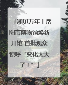 湘见万年丨岳阳市博物馆焕新开馆 首批观众惊呼“变化太大了！”