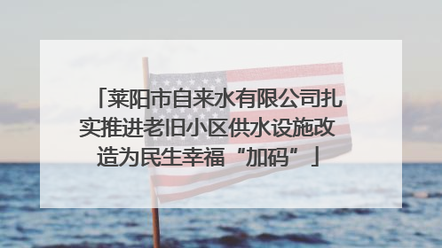 莱阳市自来水有限公司扎实推进老旧小区供水设施改造为民生幸福“加码”