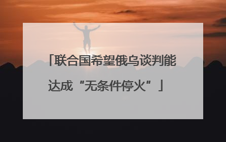 联合国希望俄乌谈判能达成“无条件停火”