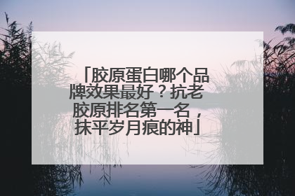 胶原蛋白哪个品牌效果最好？抗老胶原排名第一名，抹平岁月痕的神