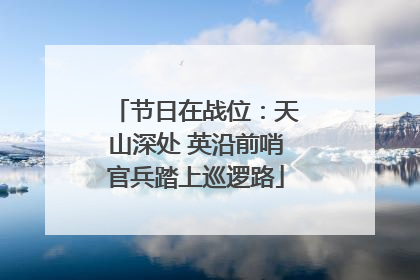 节日在战位：天山深处 英沿前哨官兵踏上巡逻路