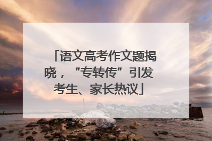 语文高考作文题揭晓，“专转传”引发考生、家长热议
