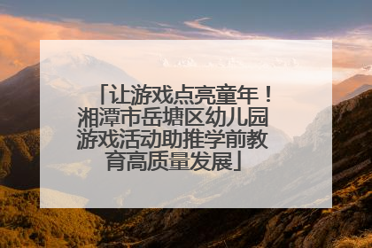让游戏点亮童年！湘潭市岳塘区幼儿园游戏活动助推学前教育高质量发展