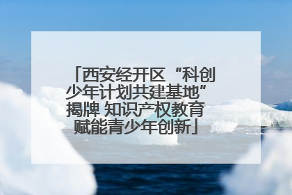 西安经开区“科创少年计划共建基地”揭牌 知识产权教育赋能青少年创新