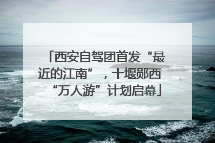 西安自驾团首发“最近的江南”，十堰郧西“万人游”计划启幕