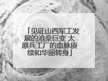 见证山西军工发展的沧桑巨变 太原兵工厂的血脉赓续和华丽转身