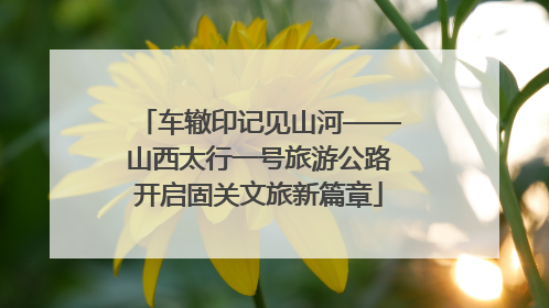车辙印记见山河——山西太行一号旅游公路开启固关文旅新篇章