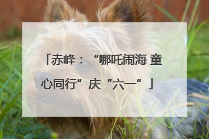 赤峰：“哪吒闹海 童心同行”庆“六一”